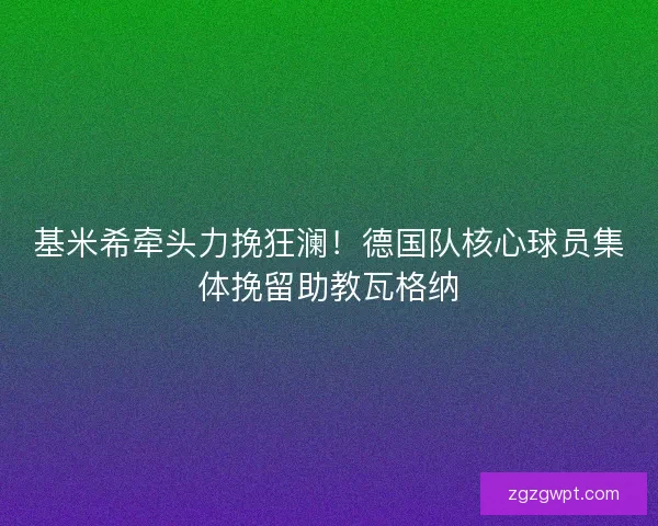 基米希牵头力挽狂澜！德国队核心球员集体挽留助教瓦格纳