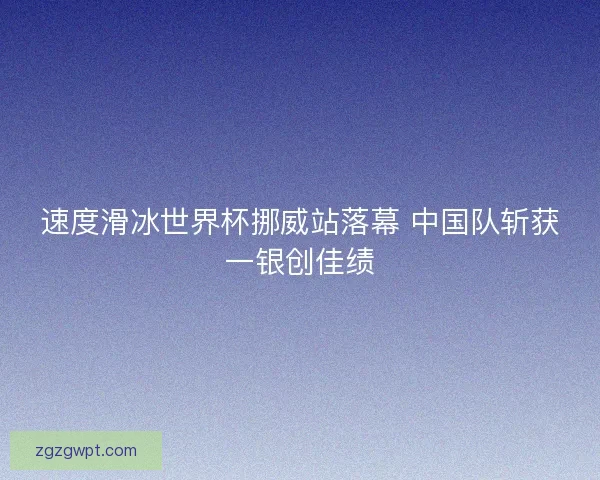 速度滑冰世界杯挪威站落幕 中国队斩获一银创佳绩