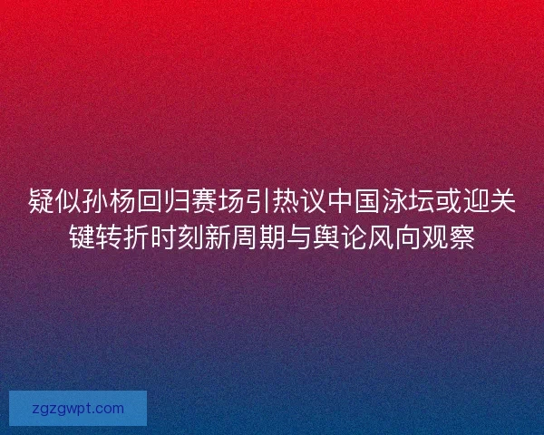 疑似孙杨回归赛场引热议中国泳坛或迎关键转折时刻新周期与舆论风向观察